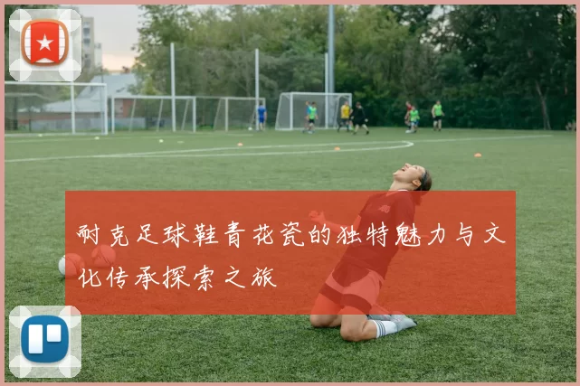 耐克足球鞋青花瓷的独特魅力与文化传承探索之旅