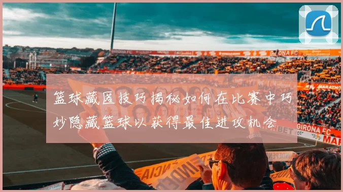 篮球藏匿技巧揭秘如何在比赛中巧妙隐藏篮球以获得最佳进攻机会