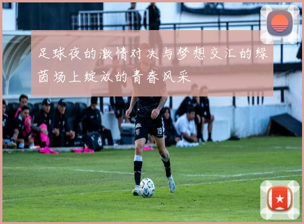 足球夜的激情对决与梦想交汇的绿茵场上绽放的青春风采