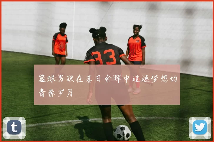 篮球男孩在落日余晖中追逐梦想的青春岁月