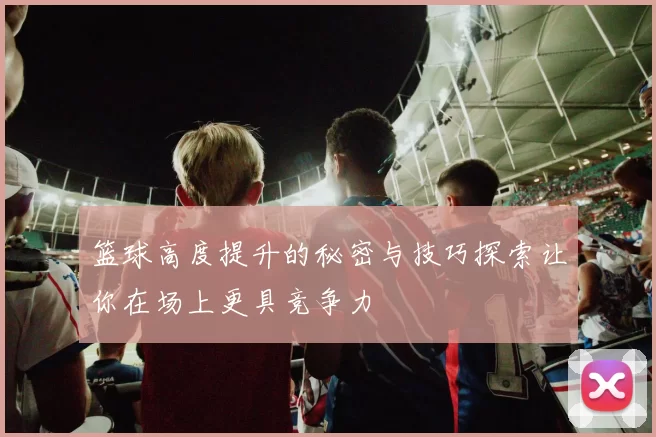 篮球高度提升的秘密与技巧探索让你在场上更具竞争力
