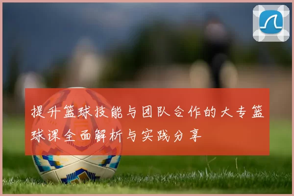 提升篮球技能与团队合作的大专篮球课全面解析与实践分享