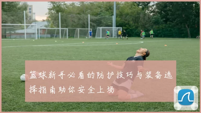 篮球新手必看的防护技巧与装备选择指南助你安全上场