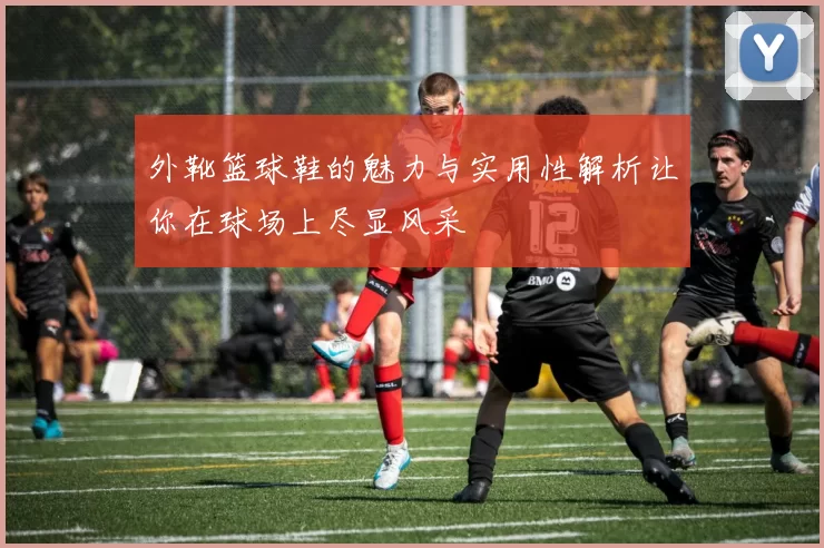 外靴篮球鞋的魅力与实用性解析让你在球场上尽显风采
