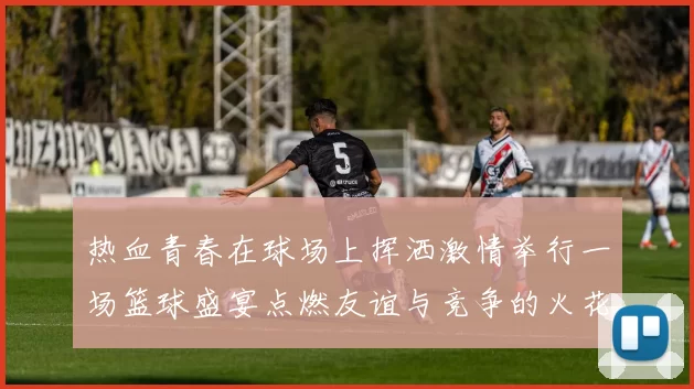 热血青春在球场上挥洒激情举行一场篮球盛宴点燃友谊与竞争的火花